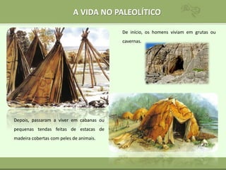 A VIDA NO PALEOLÍTICO
De início, os homens viviam em grutas ou
cavernas.
Depois, passaram a viver em cabanas ou
pequenas tendas feitas de estacas de
madeira cobertas com peles de animais.
 
