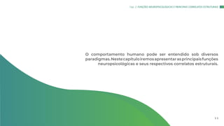 O comportamento humano pode ser entendido sob diversos
paradigmas.Nestecapítuloiremosapresentarasprincipaisfunções
neuropsicológicas e seus respectivos correlatos estruturais.
Cap. 2: FUNÇÕES NEUROPSICOLÓGICAS E PRINCIPAIS CORRELATOS ESTRUTURAIS
1 1
 