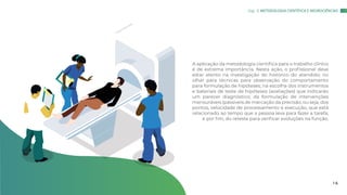 A aplicação da metodologia científica para o trabalho clínico
é de extrema importância. Nesta ação, o profissional deve
estar atento na investigação do histórico do atendido; no
olhar para técnicas para observação do comportamento
para formulação de hipóteses; na escolha dos instrumentos
e bateriais de teste de hipóteses (avaliações) que indicarão
um parecer diagnóstico; da formulação de intervenções
mensuráveis (passiveis de marcação da precisão, ou seja, dos
pontos, velocidade de processamento e execução, que está
relacionado ao tempo que a pessoa leva para fazer a tarefa;
e por fim, do reteste para verificar evoluções na função.
Cap. 3: METODOLOGIA CIENTÍFICA E NEUROCIÊNCIAS
1 6
 