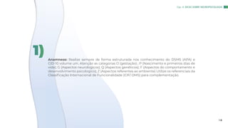 Anamnese: Realize sempre de forma estruturada nos conhecimento do DSM5 (APA) e
CID-10 volume um. Atenção as categorias O (gestação) ; P (Nascimento e primeiros dias de
vida); G (Aspectos neurologicos); Q (Aspectos genéticos); F (Aspectos do comportamento e
desenvolvimento psicologico); Z (Aspectos referentes ao ambiente) Utilize os referenciais da
Classificação Internacional de Funcionalidade (CIF/ OMS) para complementação.
1)
Cap. 4: DICAS SOBRE NEUROPSICOLOGIA
1 8
 