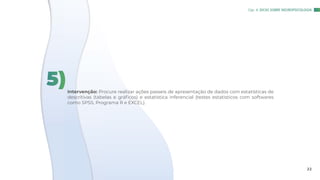 Intervenção: Procure realizar ações passeis de apresentação de dados com estatísticas de
descritivas (tabelas e gráficos) e estatística inferencial (testes estatisticos com softwares
como SPSS, Programa R e EXCEL).
5)
Cap. 4: DICAS SOBRE NEUROPSICOLOGIA
22
 