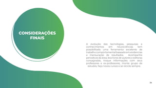 CONSIDERAÇÕES
FINAIS
A evolução das tecnologias, pesquisas e
conhecimentos em neurociências tem
possibilitado uma ferramenta excelente de
trabalhocomportamentalbaseadoemevidencias
e mensuração de resultados. Acompanhe
periodicos da área, leia livros de autores e editoras
consagradas, troque informações com seus
professores e ex-professores, monte grupo de
estudos, faça novos cursos e se recicle sempre.
24
 