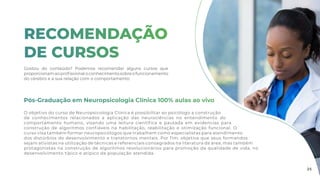 RECOMENDAÇÃO
DE CURSOS
Gostou do conteúdo? Podemos recomendar alguns cursos que
proporcionamaoprofissionaloconhecimentosobreofuncionamento
do cérebro e a sua relação com o comportamento:
O objetivo do curso de Neuropsicologia Clínica é possibilitar ao psicólogo a construção
de conhecimentos relacionados a aplicação das neurociências no entendimento do
comportamento humano, visando uma leitura científica e pautada em evidencias para
construção de algoritmos confiáveis na habilitação, reabilitação e otimização funcional. O
curso visa também formar neuropsicólogos que trabalhem como especialistas para atendimento
dos distúrbios do desenvolvimento e transtornos mentais. Por fim, objetiva que seus formandos
sejam ativistas na utilização de técnicas e referenciais consagrados na literatura da área, mas também
protagonistas na construção de algoritmos revolucionários para promoção da qualidade de vida, no
desenvolvimento típico e atípico da população atendida.
Pós-Graduação em Neuropsicologia Clínica 100% aulas ao vivo
25
 