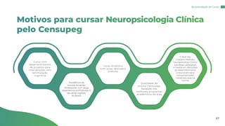 Motivos para cursar Neuropsicologia Clínica
pelo Censupeg
Curso com
desenvolvimento
de projetos para
intervenções com
estimulação
cognitiva
Curso dinâmico
com aulas teóricas e
práticas
O Prof. Me.
Cristiano Pedroso,
neuropsicólogo Clínico
psicólogo, pedagogo
e mestre em distúrbios
do desenvolvimento
e neurociências e
comportamento,
ministrará aula na
turma
Excelência da
equipe docente:
Professores com larga
experiência profissional, e
de várias regiões
do Brasil.
Qualidade de
ensino Censupeg,
baseado nos
melhores programas
acadêmicos da área
Recomendação de Cursos
27
 
