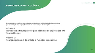 NEUROPSICOLOGIA CLÍNICA
Asdiciplinas do cursodepós-graduaçãoCensupegapresentameixostemáticos
que contemplam a especificidade de cada campo de atuação:
Módulo 1:
Introdução à Neuropsicologia e Técnicas de Exploração em
Neurociências
Módulo 2:
Neuropsicologia I: Cognição e Funções executivas
Recomendação de Cursos
28
 