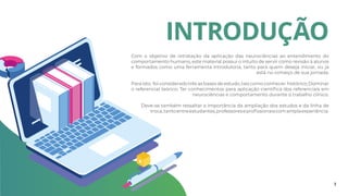 INTRODUÇÃO
Com o objetivo de retratação da aplicação das neurociências ao entendimento do
comportamento humano, este material possui o intuito de servir como revisão à alunos
e formados como uma ferramenta introdutoria, tanto para quem deseja iniciar, ou já
está no começo de sua jornada.
Para isto, foi considerado três as bases de estudo, tais como conhecer histórico; Dominar
o referencial teórico; Ter conhecimentos para aplicação científica dos referenciais em
neurociências e comportamento durante o trabalho clínico.
Deve-se também ressaltar a importância da ampliação dos estudos e da linha de
troca,tantoentreestudantes,professoreseprofissionaiscomamplaexperiência.
3
 