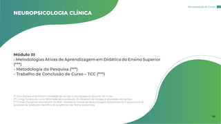 Módulo III
- Metodologias Ativas de Aprendizagem em Didática do Ensino Superior
(***)
- Metodologia da Pesquisa (***)
- Trabalho de Conclusão de Curso – TCC (***)
NEUROPSICOLOGIA CLÍNICA
(*) Esta disciplina ocorre em atividade de campo e socializada no decorrer do curso.
(**) Carga horária do curso destinada para produção do Relatório de Estágio e atividades de campo.
(***) Estas disciplinas acontecem no AVA – Ambiente Virtual de Aprendizagem possibilitando a autonomia do
processo de produção científica do acadêmico de forma assíncrona.
Recomendação de Cursos
30
 