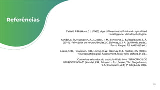Referências
Cattell, R.B.&Horn, J.L. (1967). Age differences in fluid and crystallized
intelligence. ActaPsychologica.
Kandel, E. R., Hudspeth, A. J., Jessel, T. M., Schwartz, J., &Siegelbaum, S. A.
(2014). Princípios de neurociências. (C. Dalmaz, & J. A. Quillfeldt, trads.).
Porto Alegre, RS: AMGH (5 ed.).
Lezak, M.D., Howieson, D.B., Loring, D.W., Hannay, H.J., Fischer, J.S. (2004).
Neuropsychological Assessment. Nuw York: Oxford. (4 ed.).
Conceitos extraídos do capitulo 01 do livro “PRINCÍPIOS DE
NEUROCIÊNCIAS” (Kandel, E.R.; Schwartz, J.H.; Jessel, T.M.; Siegelbaum,
S.A.; Hudspeth, A.J.) 5ª Edição de 2014.
32
 