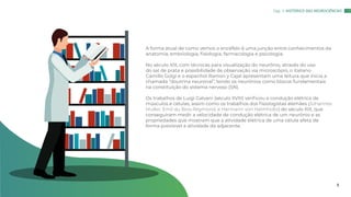 A forma atual de como vemos o encéfalo é uma junção entre conhecimentos da
anatomia, embriologia, fisiologia, farmacologia e psicologia.
No século XIX, com técnicas para visualização do neurônio, através do uso
do sal de prata e possibilidade de observação via microscópio, o italiano
Camillo Golgi e o espanhol Ramon y Cajal apresentam uma leitura que inicia a
chamada “doutrina neuronal”, tendo os neurônios como blocos fundamentais
na constituição do sistema nervoso (SN).
Os trabalhos de Luigi Galvani (século XVIII) verificou a condução elétrica de
músculos e células, assim como os trabalhos dos fisiologistas alemães (Johannes
Muller; Emil du Bois-Reymond; e Hermann von Helmholtz) do século XIX, que
conseguiram medir a velocidade de condução elétrica de um neurônio e as
propriedades que mostram que a atividade elétrica de uma célula afeta de
forma previsível a atividade da adjacente.
Cap. 1: HISTÓRICO DAS NEUROCIÊNCIAS
5
 