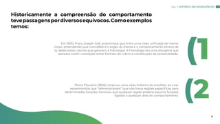 Historicamente a compreensão do comportamento
tevepassagenspordiversosequívocos.Comoexemplos
temos:
Em 1800, Franz Joseph Gall, anatomista, que tinha uma visão unificada de mente
corpo, entendendo que o encéfalo é o orgão da mente e o comportamento emana de
lá, desenvolveu teorias que geraram a frenologia. A Frenologia era uma disciplina que
pensava existir correlação entre formato do crânio e constituição da personalidade.
Pierre Flourens (1820) construiu uma visão holística do encéfalo, ao criar
experimentos que “demonstravam” que não havia regiões específicas para
determinadas funções. Concluiu que qualquer região poderia assumir funções
ligadas a qualquer área do comportamento.
(1
(2
Cap. 1: HISTÓRICO DAS NEUROCIÊNCIAS
8
 