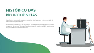 A posteriori, estudos de lesões no encéfalo foi a base para a compreensão da
estrutura como temos hoje.
Atualmente, com avanço da tecnologia, exames de neuroimagens auxiliaram
no avanço da ciencia: Tomografia por emissão de positrons (PET), ressonância
magnética funcional (fMRI) e outros.
HISTÓRICO DAS
NEUROCIÊNCIAS
9
 