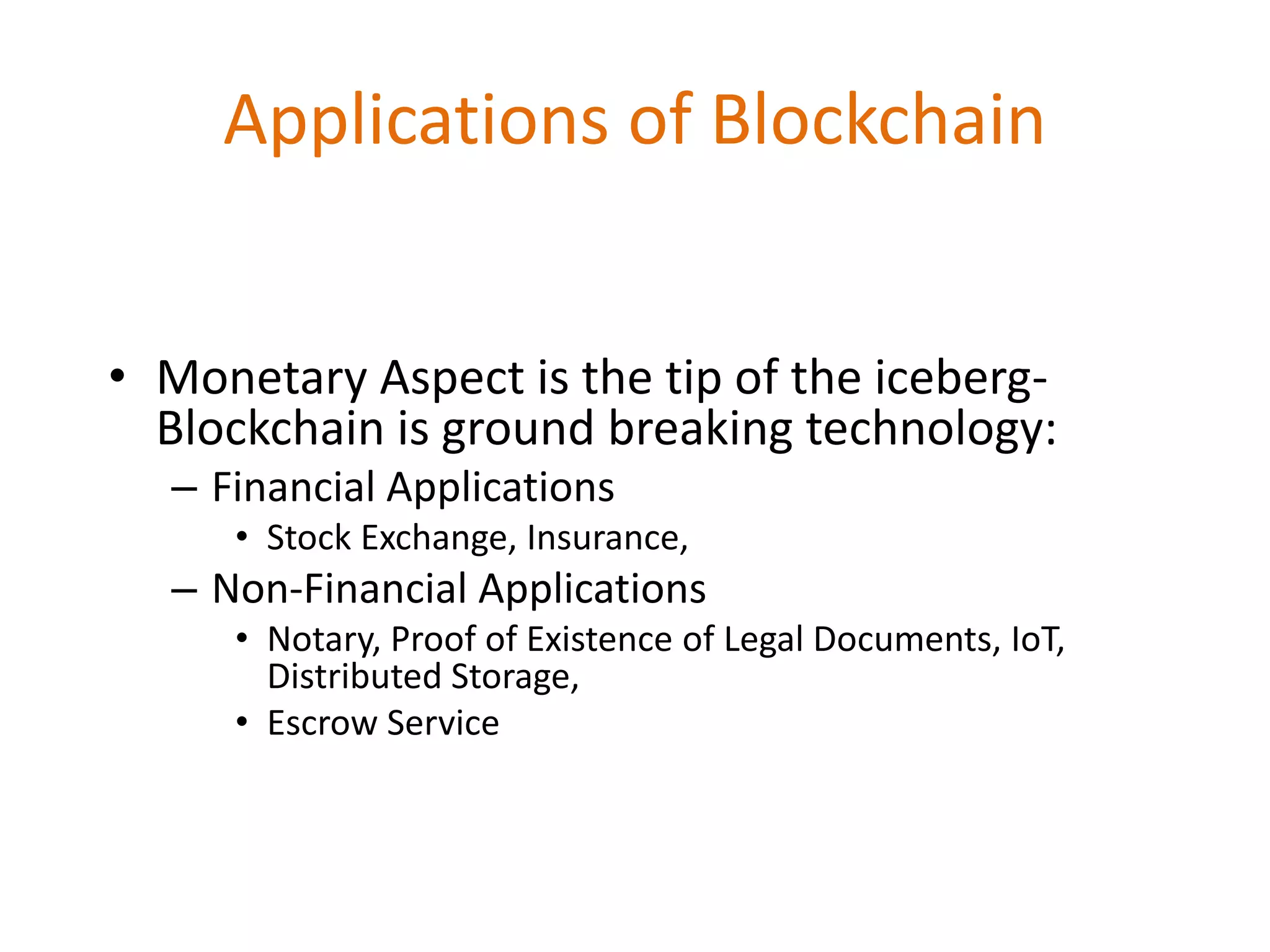 Applications of Blockchain
• Monetary Aspect is the tip of the iceberg-
Blockchain is ground breaking technology:
– Financial Applications
• Stock Exchange, Insurance,
– Non-Financial Applications
• Notary, Proof of Existence of Legal Documents, IoT,
Distributed Storage,
• Escrow Service
 