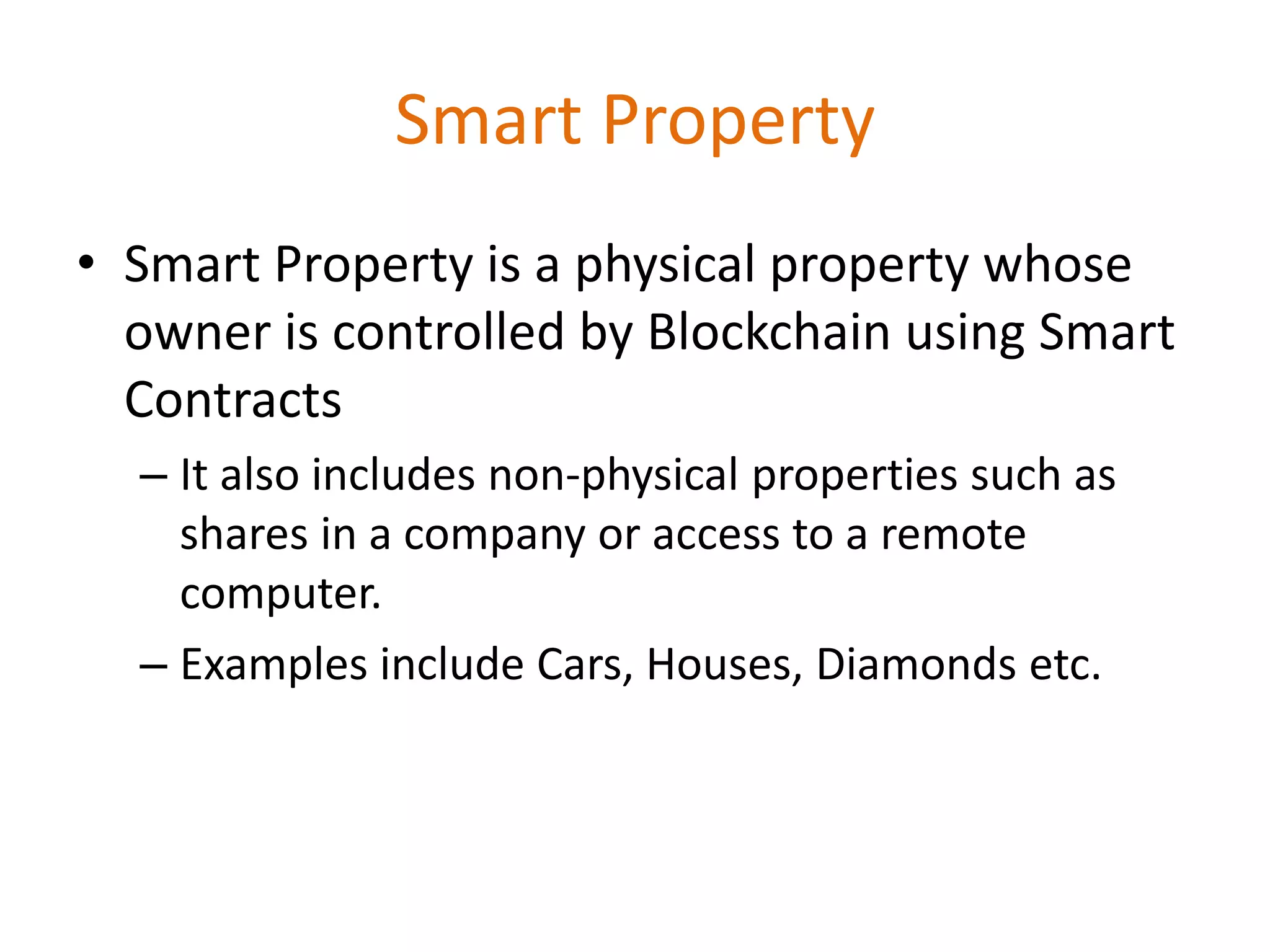 Smart Property
• Smart Property is a physical property whose
owner is controlled by Blockchain using Smart
Contracts
– It also includes non-physical properties such as
shares in a company or access to a remote
computer.
– Examples include Cars, Houses, Diamonds etc.
 