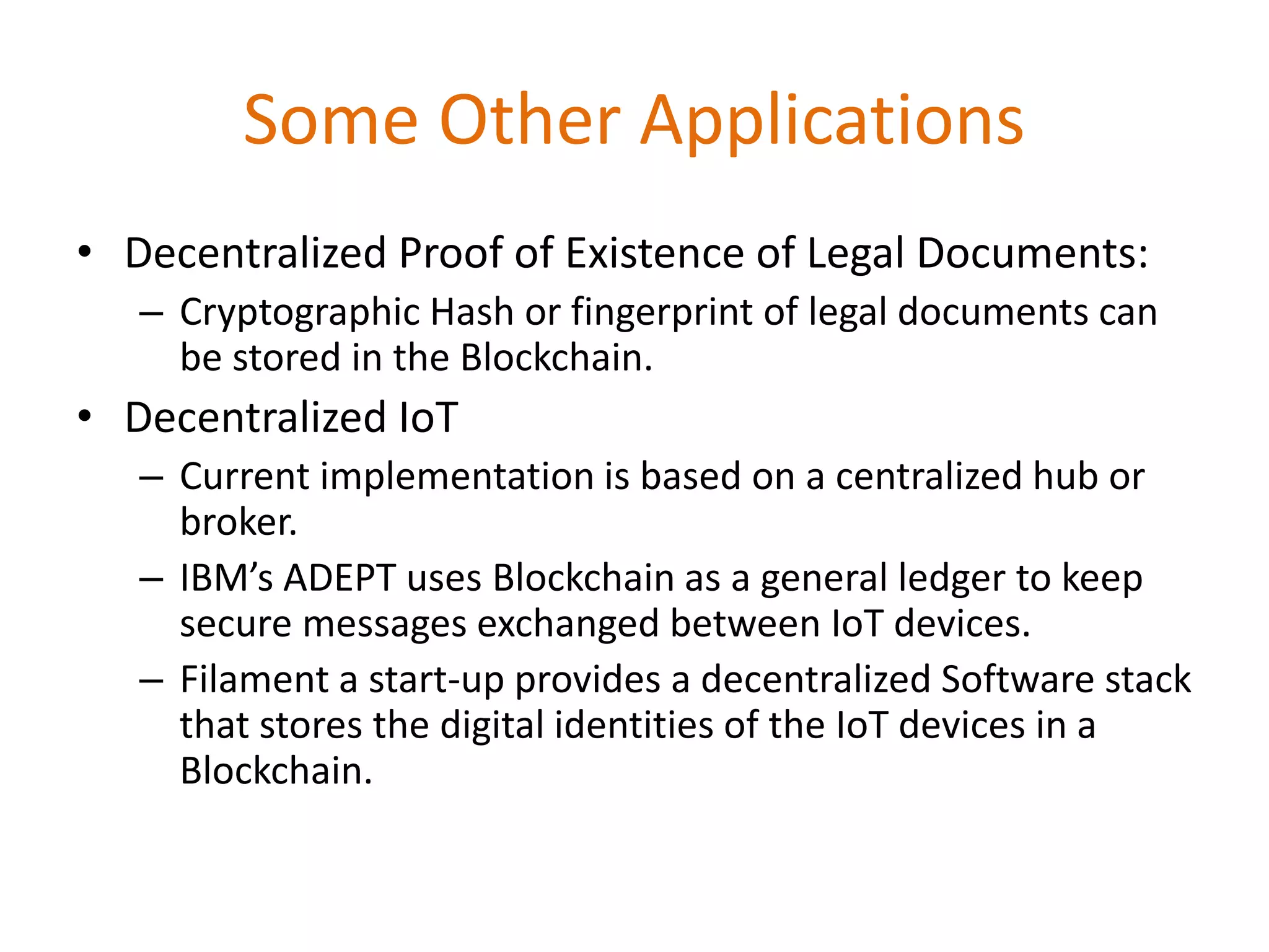 Some Other Applications
• Decentralized Proof of Existence of Legal Documents:
– Cryptographic Hash or fingerprint of legal documents can
be stored in the Blockchain.
• Decentralized IoT
– Current implementation is based on a centralized hub or
broker.
– IBM’s ADEPT uses Blockchain as a general ledger to keep
secure messages exchanged between IoT devices.
– Filament a start-up provides a decentralized Software stack
that stores the digital identities of the IoT devices in a
Blockchain.
 