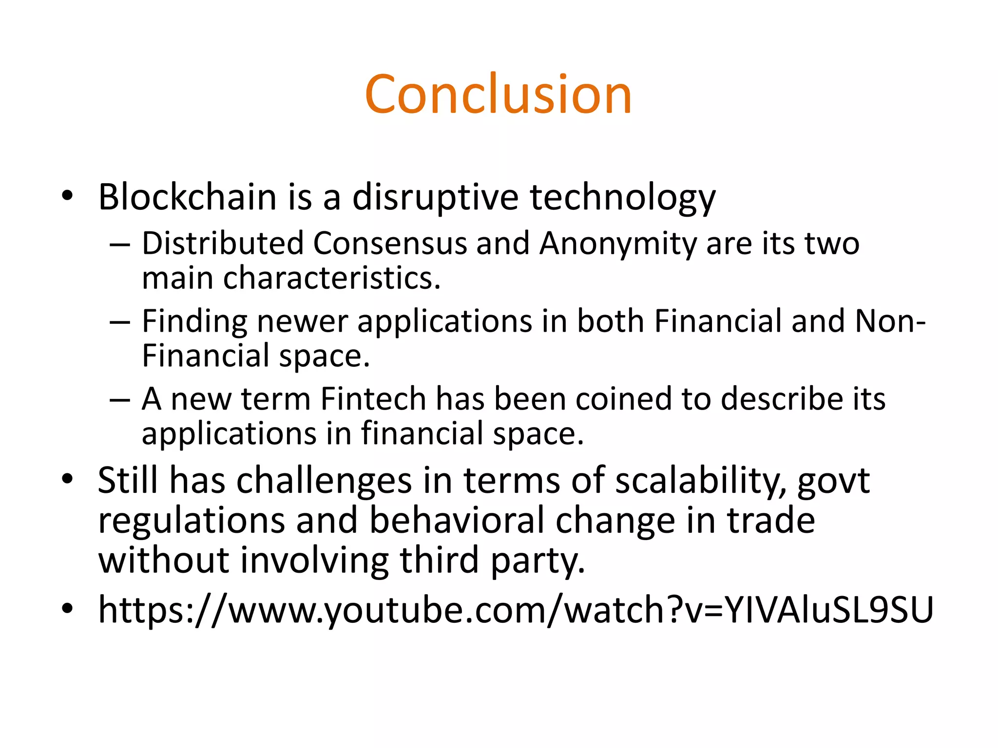 Conclusion
• Blockchain is a disruptive technology
– Distributed Consensus and Anonymity are its two
main characteristics.
– Finding newer applications in both Financial and Non-
Financial space.
– A new term Fintech has been coined to describe its
applications in financial space.
• Still has challenges in terms of scalability, govt
regulations and behavioral change in trade
without involving third party.
• https://www.youtube.com/watch?v=YIVAluSL9SU
 