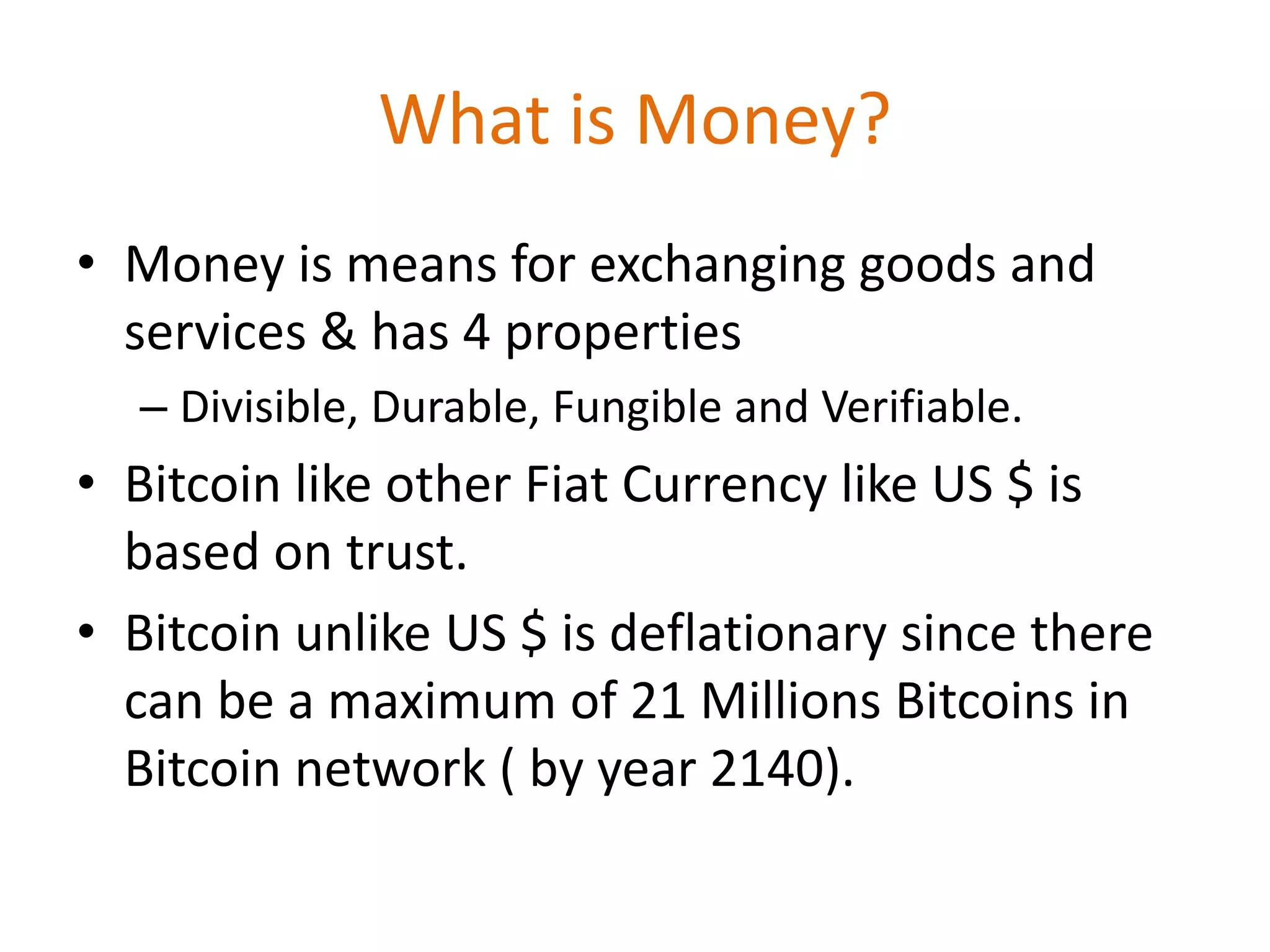 What is Money?
• Money is means for exchanging goods and
services & has 4 properties
– Divisible, Durable, Fungible and Verifiable.
• Bitcoin like other Fiat Currency like US $ is
based on trust.
• Bitcoin unlike US $ is deflationary since there
can be a maximum of 21 Millions Bitcoins in
Bitcoin network ( by year 2140).
 