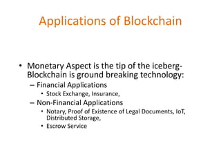 Applications of Blockchain
• Monetary Aspect is the tip of the iceberg-
Blockchain is ground breaking technology:
– Financial Applications
• Stock Exchange, Insurance,
– Non-Financial Applications
• Notary, Proof of Existence of Legal Documents, IoT,
Distributed Storage,
• Escrow Service
 