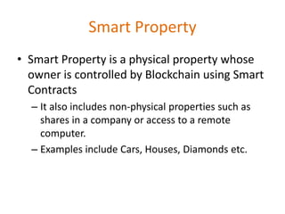 Smart Property
• Smart Property is a physical property whose
owner is controlled by Blockchain using Smart
Contracts
– It also includes non-physical properties such as
shares in a company or access to a remote
computer.
– Examples include Cars, Houses, Diamonds etc.
 