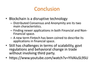 Conclusion
• Blockchain is a disruptive technology
– Distributed Consensus and Anonymity are its two
main characteristics.
– Finding newer applications in both Financial and Non-
Financial space.
– A new term Fintech has been coined to describe its
applications in financial space.
• Still has challenges in terms of scalability, govt
regulations and behavioral change in trade
without involving third party.
• https://www.youtube.com/watch?v=YIVAluSL9SU
 