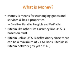 What is Money?
• Money is means for exchanging goods and
services & has 4 properties
– Divisible, Durable, Fungible and Verifiable.
• Bitcoin like other Fiat Currency like US $ is
based on trust.
• Bitcoin unlike US $ is deflationary since there
can be a maximum of 21 Millions Bitcoins in
Bitcoin network ( by year 2140).
 