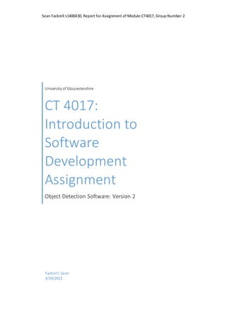 Sean Fackrell s1400430, Report for Assignment of Module CT4017, Group Number 2
University of Gloucestershire
CT 4017:
Introduction to
Software
Development
Assignment
Object Detection Software: Version 2
Fackrell,Sean
4/29/2015
 