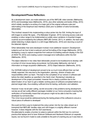 Sean Fackrell s1400430, Report for Assignment of Module CT4017, Group Number 2
DevelopmentPhase Reflection.
As a development team, we made extensive use of the MATLAB video tutorials (Mathworks,
2015) and knowledge base (Mathworks, 2015), plus other websites and books (Wiley, 2015)
which initially resulted a re-writing of a major part of the original software code and
reformatting of the Graphical User Interface (GUI) prior to addition of extra functionality
deliverables.
This involved research into implementing a colour picker into the GUI, limiting the input of
still images to certain file types, (The Motivated Engineer, 2013) removing excess code and
enabling a colour range to be implemented so subtle colour variations in imported images
could be accommodated by the software (MATLAB Central, 2011). In addition, the team also
added detecting multiple objects in a still image (Mathworks, 2010) and returning a count of
the detected objects.
Other deliverables that were developed involved more additional research. Development
subjects such as how to test a webcam and set formatting of the image (Mathworks, 2015),
developing a way to capture snapshots from webcam & enabling webcam display in the GUI
(A HOW TO, 2012) and creating custom message/ error notifications within the GUI
(Mathworks, 2015).
The object detection in live video feed deliverable proved to be troublesome to develop with
a number of minor issues being encountered, but fortunately Mathworks site had of
information on Image acquisition (Mathworks , 2015) Object detection (Mathworks, 2015).
Our SCRUM method of development proved to be so much more efficient than we had
initially expected, this was due to the organisation, planning, division of tasks and
responsibilities within our team. This lead to the completion of our version 2 software well
before the initial deadline as specified in the Gantt chart. Rendering it obsolete as
development of the project proceeded, however this is clearly a positive due to the
determination of our team to get a reliable working piece of software completed before our
planned target date, thus enabling sufficient time for testing, verification and validation.
However it was not all plain sailing, we did encounter a few problems during development,
namely we all had subtly different packages installed on our home computers meaning that
verification of functionality meant that one person might not be able to test the code
developed by someone else.
This minor issue would be addressed during the testing phase of the software to ensure a
robust piece of software is developed
We could not find a way to implement the colour picker into the live video stream as it
transpired that MATLAB handles video and still images in a slightly different manner
however; it does integrate with the GUI seamlessly.
We attempted to enable a function to select a webcam within the GUI (as it is common
practice that laptops tend to have Webcam Software and Hardware Webcam on separate
inputs), but we found it made to code unstable to the point of crashing any pc it was tried on.
 