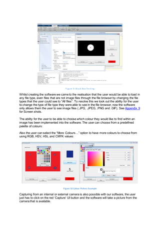 Figure 9: Black Box Testing
Whilst creating the software we came to the realisation that the user would be able to load in
any file type, even files that are not image files through the file browser by changing the file
types that the user could see to “All files”. To resolve this we took out the ability for the user
to change the type of file type they were able to see in the file browser, now the software
only allows them the user to see image files (.JPG, .JPEG, .PNG and .GIF). See Appendix 9
for Screen shots.
The ability for the user to be able to choose which colour they would like to find within an
image has been implemented into the software. The user can choose from a predefined
palette of colours:
Also the user can select the “More Colours…” option to have more colours to choose from
using RGB, HSV, HSL and CMYK values:
Figure 10 Colour Pickers Example
Capturing from an internal or external camera is also possible with our software, the user
just has to click on the red ‘Capture’ UI button and the software will take a picture from the
camera that is available.
 