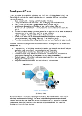 Development Phase
Upon completion of the analysis phase we had to choose a Software Development Life
Cycle (SDLC) method, after careful consideration we chose the SCRUM method for a
number of reasons.
 Suits our schedule - meeting each Wednesday in lecture.
 Group most familiar with this SDLC - due to studying in a different module.
 Easy to attach timescales to tasks - keeps project moving quickly.
 Mistakes can be quickly rectified due to fast moving nature of Scrum.
 Works well with a small team - communication is easier and clearer in a smaller
group.
 Simpler to make changes - small sections of work are done before being assessed, if
changes need to be made there won't be a huge set back.
 Lightly controlled but very visible method of development.
 Widely used in industry as a development tool by companies such as PayPal,
Siemens Healthcare and Yahoo (Mountain Goat Software, 2015).
 Promotes constant evolution of a project to meet end user / customer requirements.
However, we do acknowledge there are some drawbacks of using the scrum model, these
we identified as:
 Difficult to mark a completion date when project is ever evolving and when changes
are being made to previously completed sections of the project.
 Absence of a team member can drastically setback the project…
 Prone to ‘Scope Creep’ if there is not a definite completion date, as additional
software functionality may be demanded by the project stakeholders.
 If a task is poorly defined then estimated costs in both time and financial aspects of
the project will lack accuracy.
 Requires one team member to assume the role of scrum master.
Figure 5: The Scrum Process
(CPrime, 2015)
As we had chosen scrum as our development method, the individual roles were broken
down and apportioned accordingly. The main workload being broken down into four
deliverables to spread the workload, but also to foster a little light hearted competition
between the team members particularly with the code development, this made the
development more fun than a chore.
 