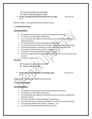 Mr. Anuj Kumar (Marketing Manager).
Mr. Rajesh Garg (Managing Director).
 Jet Star Training Institute Of Aeronautics Pvt. Ltd., Agra From Jan.10 –
Jul.13
(JSTIAPL provide: -Training & Placements in Aviation Sector)
as a Marketing Manager.
Job Responsibilities
• To establish the educational network by searching new admissions.
• To maintain Institute-Student relationship.
• To co-ordination with students for admission process and timely completed the
admission process.
• To timely reported to institute regarding new admissions.
• To work for increase the admission of students in institute and achieving Target.
• To provide the guidance and direction of other executives and handle him.
• To arrange the advertisement, job fair, campaign….. etc.
• To attract and increase quality of students every year.
• To increase students placement opportunities through continuous interaction with
business.
• To travel in assigned area.
Reporting:-
Mr. Praveen Chaudhary (Centre Head).
Mr. Yogesh Singh (Director).
 Sahaj Institute of Management & Technology, Agra From Oct.13 –
Jun.15
(SIMT provide: -Different courses offered for education)
as a Marketing Manager.
Job Responsibilities:-
• To establish the educational network by searching new admissions.
• To maintain Institute-Student relationship.
• To co-ordination with students for admission process and timely completed the
admission process.
• To timely reported to institute regarding new admissions.
• To work for increase the admission of students in institute and achieving Target.
• To arrange the advertisement, job fair, campaign….. etc.
• To attract and increase quality of students every year.
 