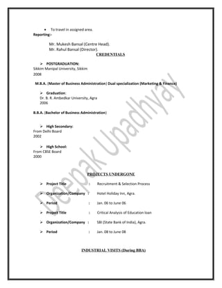 • To travel in assigned area.
Reporting:-
Mr. Mukesh Bansal (Centre Head).
Mr. Rahul Bansal (Director).
CREDENTIALS
 POSTGRADUATION:
Sikkim Manipal University, Sikkim
2008
M.B.A. (Master of Business Administration) Dual specialization (Marketing & Finance)
 Graduation:
Dr. B. R. Ambedkar University, Agra
2006
B.B.A. (Bachelor of Business Administration)
 High Secondary:
From Delhi Board
2002
 High School:
From CBSE Board
2000
PROJECTS UNDERGONE
 Project Title : Recruitment & Selection Process
 Organization/Company : Hotel Holiday Inn, Agra.
 Period : Jan. 06 to June 06
 Project Title : Critical Analysis of Education loan
 Organization/Company : SBI (State Bank of India), Agra.
 Period : Jan. 08 to June 08
INDUSTRIAL VISITS (During BBA)
 