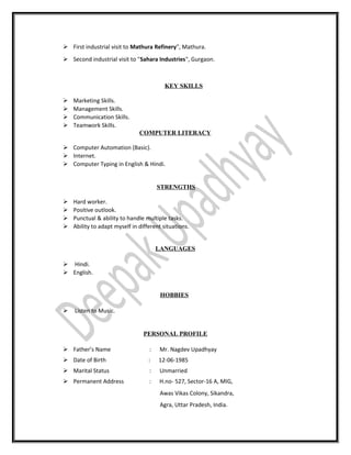  First industrial visit to Mathura Refinery", Mathura.
 Second industrial visit to "Sahara Industries", Gurgaon.
KEY SKILLS
 Marketing Skills.
 Management Skills.
 Communication Skills.
 Teamwork Skills.
COMPUTER LITERACY
 Computer Automation (Basic).
 Internet.
 Computer Typing in English & Hindi.
STRENGTHS
 Hard worker.
 Positive outlook.
 Punctual & ability to handle multiple tasks.
 Ability to adapt myself in different situations.
LANGUAGES
 Hindi.
 English.
HOBBIES
 Listen to Music.
PERSONAL PROFILE
 Father’s Name : Mr. Nagdev Upadhyay
 Date of Birth : 12-06-1985
 Marital Status : Unmarried
 Permanent Address : H.no- 527, Sector-16 A, MIG,
Awas Vikas Colony, Sikandra,
Agra, Uttar Pradesh, India.
 