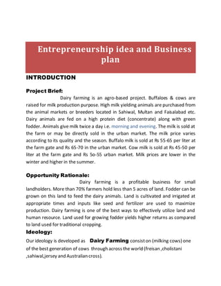 Entrepreneurship idea and Business
plan
INTRODUCTION
Project Brief:
Dairy farming is an agro-based project. Buffaloes & cows are
raised for milk production purpose. High milk yielding animals are purchased from
the animal markets or breeders located in Sahiwal, Multan and Faisalabad etc.
Dairy animals are fed on a high protein diet (concentrate) along with green
fodder. Animals give milk twice a day i.e. morning and evening. The milk is sold at
the farm or may be directly sold in the urban market. The milk price varies
according to its quality and the season. Buffalo milk is sold at Rs 55-65 per liter at
the farm gate and Rs 65-70 in the urban market. Cow milk is sold at Rs 45-50 per
liter at the farm gate and Rs 5o-55 urban market. Milk prices are lower in the
winter and higher in the summer.
Opportunity Rationale:
Dairy farming is a profitable business for small
landholders. More than 70% farmers hold less than 5 acres of land. Fodder can be
grown on this land to feed the dairy animals. Land is cultivated and irrigated at
appropriate times and inputs like seed and fertilizer are used to maximize
production. Dairy farming is one of the best ways to effectively utilize land and
human resource. Land used for growing fodder yields higher returns as compared
to land used for traditional cropping.
Ideology:
Our ideology is developed as Dairy Farming consiston (milking cows) one
of the best generation of cows through across the world (freisan ,cholistani
,sahiwal,jersey and Australian cross).
 