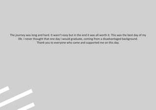 The journey was long and hard. It wasn’t easy but in the end it was all worth it. This was the best day of my
life. I never thought that one day I would graduate, coming from a disadvantaged background.
Thank you to everyone who came and supported me on this day.
 