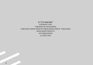 2
© “IT’S YOUR DAY”
COPYRIGHT 2015
PUBLISHED BY MUSA MGIDI
PUBLISHED UNDER CREATIVE MINDS MEDIA GROUP PUBLISHING
MUSA MGIDI PROJECTS
MY GRADUATION
21 APRIL 2014
 