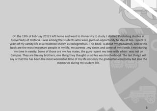 3
On the 13th of Februay 2012 I left home and went to University to study. I studied Publishing studies at
Universaity of Pretoria. I was among the students who were given an opportunity to stay at Res. I spent 3
years of my varsity life at a residence known as Kollegetehuis. This book is about my graduation, and in this
book are the most important people in my life, my parents , my sister, and some of my friends I met during
my time in varsity. Some of those are my Res mates, the guys I spent my time with when I was not on
Campus. They are like my brothers, one thing they thaught us at Res was brotherhood. The last thing I will
say is that this has been the most wonderfull time of my life not only the graduation ceremony but also the
memories during my student life.
 