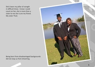 5
Being born from disadvantaged backgrounds
did not stop us from dreaming.
She’s been my pillar of srength
in difficult times I knew I could
count on her, she is more than a
sister to me she is are my friend.
My sister Thuli.
 