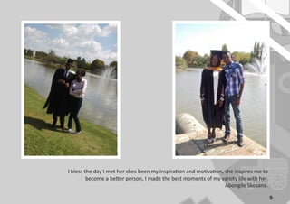 9
I bless the day I met her shes been my inspiration and motivation, she inspires me to
become a better person, I made the best moments of my varsity life with her.
Abongile Skosana.
 
