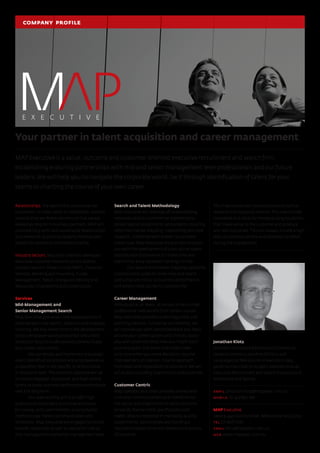 Relationships: the advice that we provide our
customers, be they clients or candidates, and the
services that we deliver will ensure that we are
viewed as long term business partners. MAP will
promote long term and sustainable relationships
and networks by placing integrity, honesty and
respect for people as the highest priority.
Industry Sectors: Map Executive has developed
extensive customer networks across diverse
industry sectors.These include FMCG, Financial
Services, Banking and Insurance, Funds
Management, Retail, Energy and Mining and
Resources, Engineering and Construction.
Services
Mid-Management and
Senior Management Search
Map Executive possesses core specializations in
retained executive search, selection and strategic
sourcing.We also invest time in the development
of your employee value proposition and create
attraction tools to professionally communicate
your career opportunity.
We can design and implement a strategic
talent identification process and employee value
proposition that is role specific or at functional
or divisional level.The common objective will be
to secure engaged, motivated, and high calibre
talent to boost business performance and morale
over the long term.
Our over-arching aim is to offer high
quality and sustainable outcomes and value
for money, with commitment, a consultative
methodology, honest communication and
timeliness. Map Executive are engaged to recruit
broader leadership as well as specialist roles at
mid-management and senior management level.
Search and Talent Methodology
Map Executive will leverage off broad existing
networks and our commercial experience to
deliver special assignments and projects requiring
extensive market mapping, networking and new
research, combined with proven recruitment
know-how. Map Executive are also able to assist
you with the development of a pro-active talent
identification framework for those roles and
teams that are a repeated challenge to hire.
Our search and market mapping capability
is particularly suited to niche roles and talent
pools that are critical to business performance
and where there can be no compromise.
Career Management
Individuals at all levels, at certain times in their
professional lives benefit from career counsel.
Map Executive provides career diagnostic and
planning services. Following our meeting, we
will provide you with candid feedback and ideas
around your career options and choices, assist
you with understanding how you might reach
your end goals, the doors that might open
and close when you make decisions, resume
improvement or creation, how to approach
interviews and negotiation of contracts.We will
act as your sounding board and business partner.
Customer Centric
Map operates as a small privately owned and
customer-centric business and therefore has
the agility and pragmatism to tailor solutions
to satisfy diverse client specifications and
needs. Map is interested in managing quality
assignments, partnerships and building a
reputation based on service delivery and quality
of outcome.
This may involve part-process products such as
research and mapping services.This may include
innovative and value for money pricing equations
that make sense to the customer and produce
win-win outcomes.This will always include a high
level of customer service and attention to detail
during the engagement.
Your partner in talent acquisition and career management
MAP Executive is a value, outcome and customer oriented executive recruitment and search firm;
establishing enduring partnerships with mid and senior management level professionals and our future
leaders.We will help you to navigate the corporate world, be it through identification of talent for your
teams or charting the course of your own career.
company profile
Jonathan Klotz
Jonathan completed Bachelors of Commerce
(Asian Economics) andArts (Politics and
Languages) at Melbourne University in 1995.
Jonathan has close to 10 years’ experience as an
Executive Recruitment and Search Consultant in
Melbourne and Sydney.
email jonathan.klotz@mapexec.com.au
mobile +61 422 890 682
MAP Executive
Level 9, 440 Collins Street, Melbourne,VIC 3000
tel 03 9607 1343
email hello@mapexec.com.au
web www.mapexec.com.au
 
