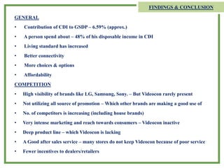 FINDINGS & CONCLUSION
GENERAL
• Contribution of CDI to GSDP – 6.59% (approx.)
• A person spend about – 48% of his disposable income in CDI
• Living standard has increased
• Better connectivity
• More choices & options
• Affordability
COMPETITION
• High visibility of brands like LG, Samsung, Sony. – But Videocon rarely present
• Not utilizing all source of promotion – Which other brands are making a good use of
• No. of competitors is increasing (including house brands)
• Very intense marketing and reach towards consumers – Videocon inactive
• Deep product line – which Videocon is lacking
• A Good after sales service – many stores do not keep Videocon because of poor service
• Fewer incentives to dealers/retailers
 
