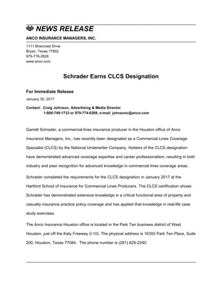 NEWS RELEASE
ANCO INSURANCE MANAGERS, INC.
1111 Briarcrest Drive
Bryan, Texas 77802
979-776-2626
www.anco.com
Schrader Earns CLCS Designation
For Immediate Release
January 30, 2017
Contact: Craig Johnson, Advertising & Media Director
1-800-749-1733 or 979-774-6269, e-mail: johnsonc@anco.com
Garrett Schrader, a commercial lines insurance producer in the Houston office of Anco
Insurance Managers, Inc., has recently been designated as a Commercial Lines Coverage
Specialist (CLCS) by the National Underwriter Company. Holders of the CLCS designation
have demonstrated advanced coverage expertise and career professionalism, resulting in both
industry and peer recognition for advanced knowledge in commercial lines coverage areas.
Schrader completed the requirements for the CLCS designation in January 2017 at the
Hartford School of Insurance for Commercial Lines Producers. The CLCS certification shows
Schrader has demonstrated extensive knowledge in a critical functional area of property and
casualty insurance practice policy coverage and has applied that knowledge in real-life case
study exercises.
The Anco Insurance Houston office is located in the Park Ten business district of West
Houston, just off the Katy Freeway (I-10). The physical address is 16350 Park Ten Place, Suite
200, Houston, Texas 77084. The phone number is (281) 829-2240.
 