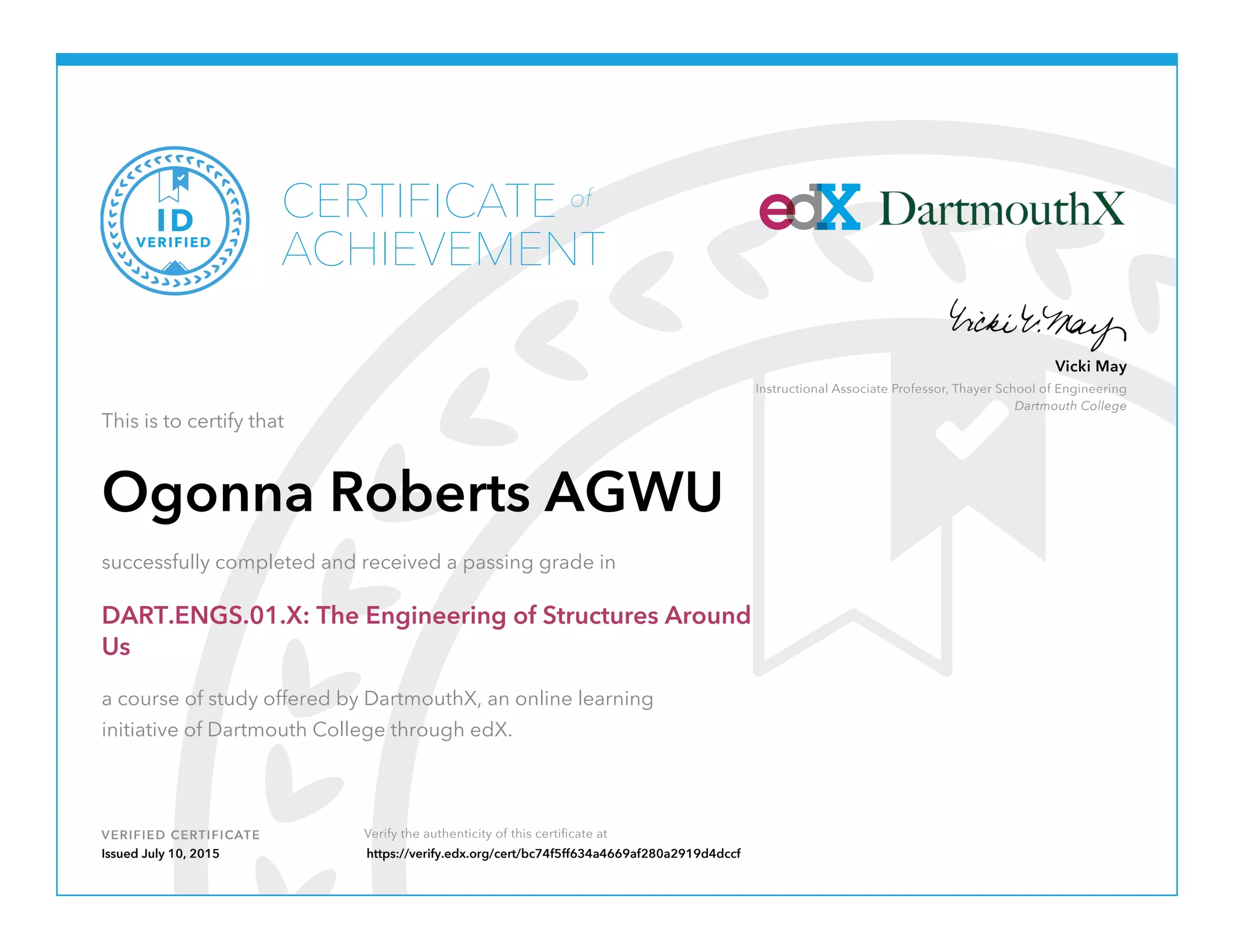 VERIFIED CERTIFICATE Verify the authenticity of this certificate at
Instructional Associate Professor, Thayer School of Engineering
Dartmouth College
Vicki May
CERTIFICATE
ACHIEVEMENT
of
VERIFIED
ID
This is to certify that
Ogonna Roberts AGWU
successfully completed and received a passing grade in
DART.ENGS.01.X: The Engineering of Structures Around
Us
a course of study offered by DartmouthX, an online learning
initiative of Dartmouth College through edX.
Issued July 10, 2015 https://verify.edx.org/cert/bc74f5ff634a4669af280a2919d4dccf
 