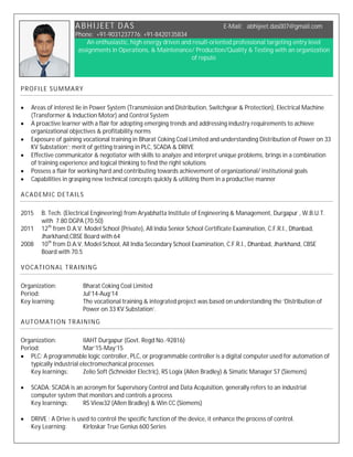 ABHIJEET DAS E-Mail: abhijeet.das007@gmail.com
Phone: +91-9031237776; +91-8420135834
An enthusiastic, high energy driven and result-oriented professional targeting entry level
assignments in Operations, & Maintenance/ Production/Quality & Testing with an organization
of repute
PROFILE SUMMARY
 Areas of interest lie in Power System (Transmission and Distribution, Switchgear & Protection), Electrical Machine
(Transformer & Induction Motor) and Control System
 A proactive learner with a flair for adopting emerging trends and addressing industry requirements to achieve
organizational objectives & profitability norms
 Exposure of gaining vocational training in Bharat Coking Coal Limited and understanding Distribution of Power on 33
KV Substation’; merit of getting training in PLC, SCADA & DRIVE
 Effective communicator & negotiator with skills to analyze and interpret unique problems, brings in a combination
of training experience and logical thinking to find the right solutions
 Possess a flair for working hard and contributing towards achievement of organizational/ institutional goals
 Capabilities in grasping new technical concepts quickly & utilizing them in a productive manner
ACADEMIC DETAILS
2015 B. Tech. (Electrical Engineering) from Aryabhatta Institute of Engineering & Management, Durgapur , W.B.U.T.
with 7.80 DGPA (70.50)
2011 12th
from D.A.V. Model School (Private), All India Senior School Certificate Examination, C.F.R.I., Dhanbad,
Jharkhand,CBSE Board with 64
2008 10th
from D.A.V. Model School, All India Secondary School Examination, C.F.R.I., Dhanbad, Jharkhand, CBSE
Board with 70.5
VOCATIONAL TRAINING
Organization: Bharat Coking Coal Limited
Period: Jul’14-Aug’14
Key learning: The vocational training & integrated project was based on understanding the ‘Distribution of
Power on 33 KV Substation’.
AUTOMATION TRAINING
Organization: IIAHT Durgapur (Govt. Regd No.-92816)
Period: Mar’15-May’15
 PLC: A programmable logic controller, PLC, or programmable controller is a digital computer used for automation of
typically industrial electromechanical processes
Key learnings: Zelio Soft (Schneider Electric), RS Logix (Allen Bradley) & Simatic Manager S7 (Siemens)
 SCADA: SCADA is an acronym for Supervisory Control and Data Acquisition, generally refers to an industrial
computer system that monitors and controls a process
Key learnings: RS View32 (Allen Bradley) & Win CC (Siemens)
 DRIVE : A Drive is used to control the specific function of the device, it enhance the process of control.
Key Learning: Kirloskar True Genius 600 Series
 