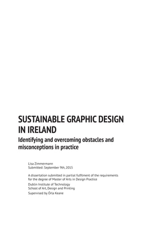 SUSTAINABLE GRAPHIC DESIGN
IN IRELAND
Identifying and overcoming obstacles and
misconceptions in practice
Lisa Zimmermann
Submitted: September 9th, 2015
A dissertation submitted in partial fulfilment of the requirements
for the degree of Master of Arts in Design Practice
Dublin Institute of Technology
School of Art, Design and Printing
Supervised by Órla Keane
 