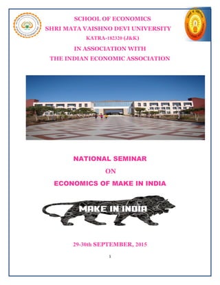1
SCHOOL OF ECONOMICS
SHRI MATA VAISHNO DEVI UNIVERSITY
KATRA-182320 (J&K)
IN ASSOCIATION WITH
THE INDIAN ECONOMIC ASSOCIATION
NATIONAL SEMINAR
ON
ECONOMICS OF MAKE IN INDIA
29-30th SEPTEMBER, 2015
 