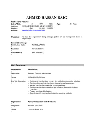 AHMED HASSAN BAIG
Professional Résumé
Date of Birth: 27 - MAY - 1995 Age: 21 Years
Address: KORANGI 31/2 HOUSE: NO-N-1 SEC-35/C
Contact: Cell: (92-335) 2392851
Email(s): Ahmed_baig1995@yahoo.com
Objective: To lead the organization being strategic partner of top management team of
organization.
Résumé Summary:
Certification Status
:
MATRICULATION
Education
:
INTERMEDIATE
Current Status
:
BBA (PRESENT)
Work Experience:
Organization
:
Sana Safinaz
Designation
:
Assistant Executive Merchandiser
Tenure
:
26 Feb 2015 To Till Date
Brief Job Description
:
•1 Assist senior merchandiser in every day product merchandising activities.
•2 Develop pricing and merchandising strategy to meet sales target.
•3 Manage merchandising calendar to meet deadlines.
•4 Develop merchandising guidelines and reference documents for team
members.
•5 Prepare sample and techpacks.
•6 Co-ordinate with merchandiser to develop seasonal products.
Organization
:
Korangi Association Trade & Industry
Designation
:
Assistant Accountant
Tenure
:
2010 To 24 Feb 2015
 