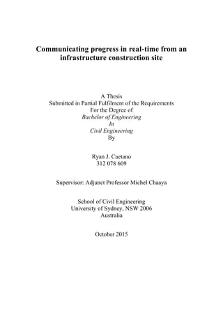 Communicating progress in real-time from an
infrastructure construction site
A Thesis
Submitted in Partial Fulfilment of the Requirements
For the Degree of
Bachelor of Engineering
In
Civil Engineering
By
Ryan J. Caetano
312 078 609
Supervisor: Adjunct Professor Michel Chaaya
School of Civil Engineering
University of Sydney, NSW 2006
Australia
October 2015
 