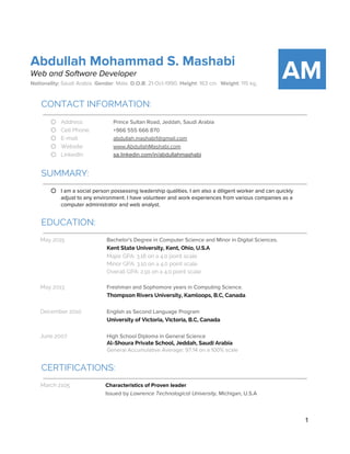 Abdullah Mohammad S. Mashabi
Web and Software Developer
Nationality: ​Saudi Arabia. ​Gender​: Male. ​D.O.B​: 21-Oct-1990. ​Height​: 163 cm. ​Weight​: 115 kg.
AM
CONTACT INFORMATION:
 
○ Address: Prince Sultan Road, Jeddah, Saudi Arabia
○ Cell Phone: +966 555 666 870
○ E-mail: abdullah.mashabi1@gmail.com
○ Website: www.AbdullahMashabi.com
○ LinkedIn: sa.linkedin.com/in/abdullahmashabi
SUMMARY:
 
○ I am a social person possessing leadership qualities. I am also a diligent worker and can quickly
adjust to any environment. I have volunteer and work experiences from various companies as a
computer administrator and web analyst.
EDUCATION:
 
May 2015 Bachelor's Degree in Computer Science and Minor in Digital Sciences.
Kent State University, Kent, Ohio, U.S.A
Major GPA: 3.18 on a 4.0 point scale
Minor GPA: 3.10 on a 4.0 point scale
Overall GPA: 2.91 on a 4.0 point scale
May 2013 Freshman and Sophomore years in Computing Science.
Thompson Rivers University, Kamloops, B.C, Canada
December 2010 English as Second Language Program
University of Victoria, Victoria, B.C, Canada
June 2007 High School Diploma in General Science
Al-Shoura Private School, Jeddah, Saudi Arabia
General Accumulative Average: 97.14 on a 100% scale
CERTIFICATIONS:
 
March 2105 Characteristics of Proven leader
Issued by ​Lawrence Technological University, ​Michigan, U.S.A
1 
 