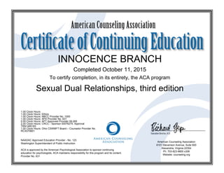 INNOCENCE BRANCH
Completed October 11, 2015
To certify completion, in its entirety, the ACA program
Sexual Dual Relationships, third edition
1.00 Clock Hours
1.00 Clock Hours: Ethics
1.00 Clock Hours: NBCC Provider No. 1000
1.00 Clock Hours: APA Provider No. 631
0.00 Clock Hours: APT Approved Provider 09-265
2.00 Clock Hours: CRCC - Sponsor 00076275. Approval
TRN1485183
1.00 Clock Hours: Ohio CSWMFT Board – Counselor Provider No.
RCX070601
NAADAC Approved Education Provider - No. 123
Washington Superintendent of Public Instruction
ACA is approved by the American Psychological Association to sponsor continuing
education for psychologists. ACA maintains responsibility for this program and its content.
Provider No. 631
American Counseling Association
6101 Stevenson Avenue, Suite 600
Alexandria, Virginia 22304
Ph. 703-823-9800 x306
Website: counseling.org
 