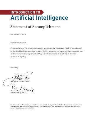 December 21, 2011
Dear Marwa soudi,
Congratulations! You have successfully completed the Advanced Track of Introduction
to Artificial Intelligence with a score of 72.0%. Your score is based on the average of your
six best homework assignments (30%), a midterm examination (30%), and a final
examination (40%).
Sincerely,
Sebastian Thrun, Ph.D.
Peter Norvig, Ph.D.
Disclaimer: This online offering of Introduction to Artificial Intelligence does not affirm that you were enrolled as a
Stanford student in any way; it does not confer a Stanford grade; it does not confer Stanford credit; and it does not
confer a Stanford degree or a certificate.
Statement of Accomplishment
Artificial Intelligence
INTRODUCTION TO
 