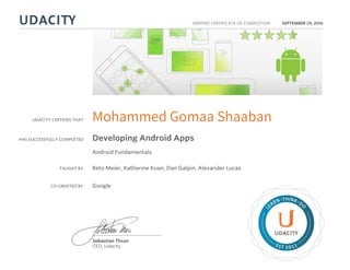 UDACITY CERTIFIES THAT
HAS SUCCESSFULLY COMPLETED
VERIFIED CERTIFICATE OF COMPLETION
L
EARN THINK D
O
EST 2011
Sebastian Thrun
CEO, Udacity
SEPTEMBER 29, 2016
Mohammed Gomaa Shaaban
Developing Android Apps
Android Fundamentals
TAUGHT BY Reto Meier, Katherine Kuan, Dan Galpin, Alexander Lucas
CO-CREATED BY Google
 